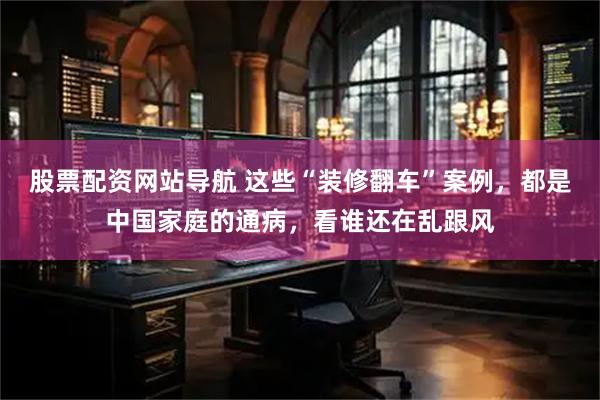 股票配资网站导航 这些“装修翻车”案例，都是中国家庭的通病，看谁还在乱跟风