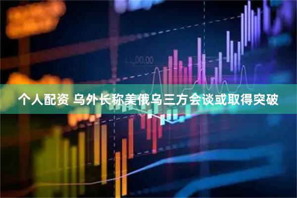 个人配资 乌外长称美俄乌三方会谈或取得突破