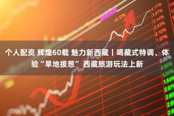 个人配资 辉煌60载&#32;魅力新西藏丨喝藏式特调、体验“旱地拔葱”&#32;西藏旅游玩法上新
