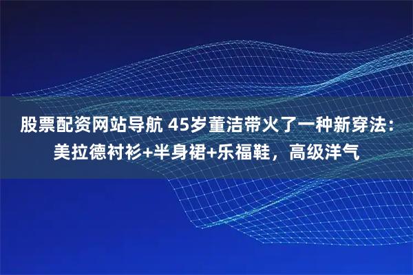 股票配资网站导航 45岁董洁带火了一种新穿法：美拉德衬衫+半身裙+乐福鞋，高级洋气