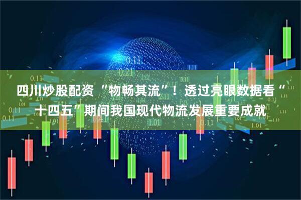 四川炒股配资 “物畅其流”！透过亮眼数据看“十四五”期间我国现代物流发展重要成就