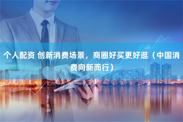 个人配资 创新消费场景，商圈好买更好逛（中国消费向新而行）