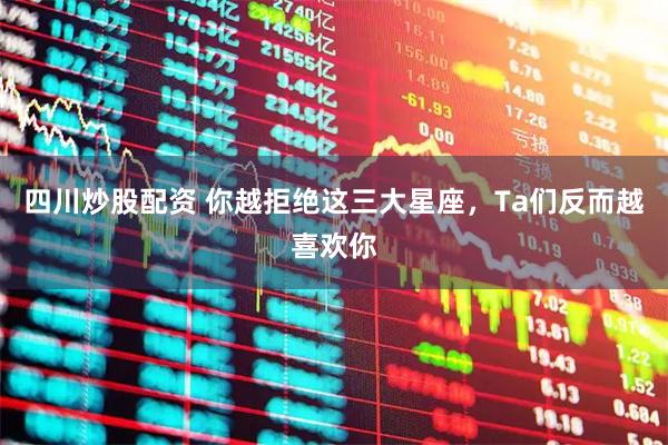 四川炒股配资 你越拒绝这三大星座，Ta们反而越喜欢你