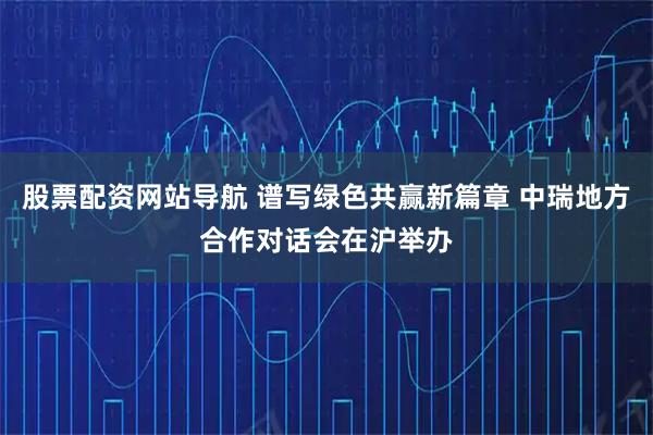 股票配资网站导航 谱写绿色共赢新篇章 中瑞地方合作对话会在沪举办