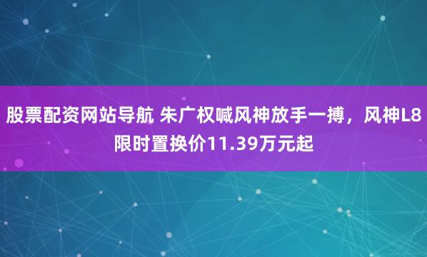 股票配资网站导航 朱广权喊风神放手一搏，风神L8限时置换价11.39万元起