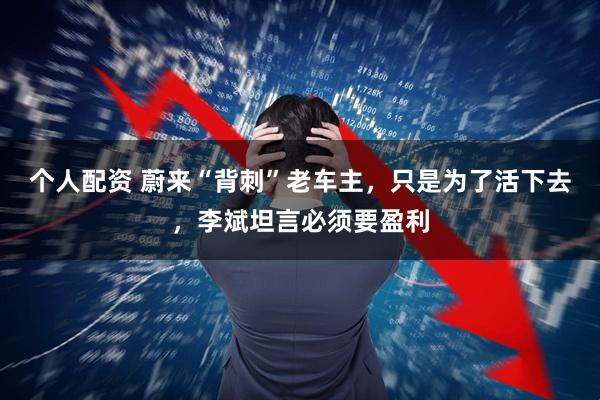 个人配资 蔚来“背刺”老车主，只是为了活下去，李斌坦言必须要盈利