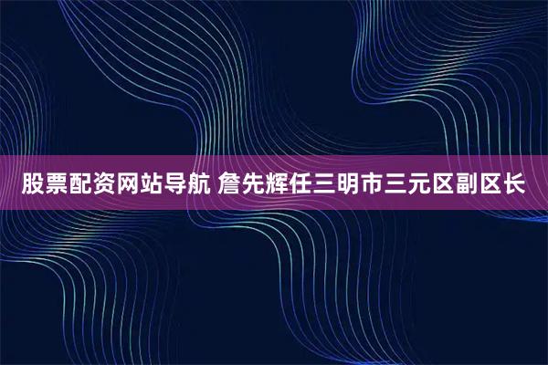 股票配资网站导航 詹先辉任三明市三元区副区长