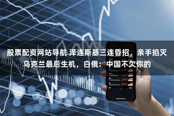 股票配资网站导航 泽连斯基三连昏招，亲手掐灭乌克兰最后生机，白俄：中国不欠你的