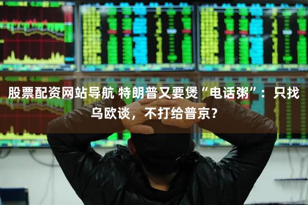 股票配资网站导航 特朗普又要煲“电话粥”：只找乌欧谈，不打给普京？
