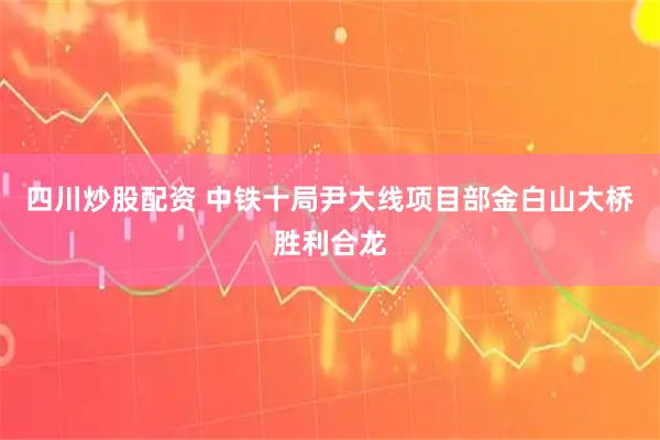 四川炒股配资 中铁十局尹大线项目部金白山大桥胜利合龙