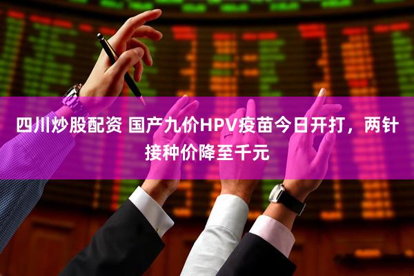 四川炒股配资 国产九价HPV疫苗今日开打，两针接种价降至千元