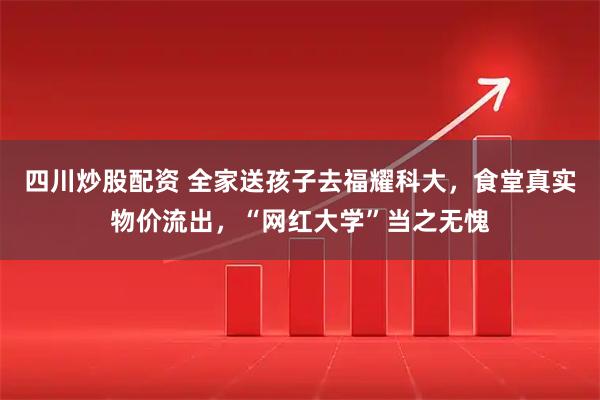 四川炒股配资 全家送孩子去福耀科大，食堂真实物价流出，“网红大学”当之无愧