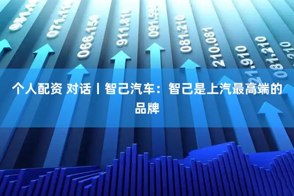 个人配资 对话丨智己汽车：智己是上汽最高端的品牌