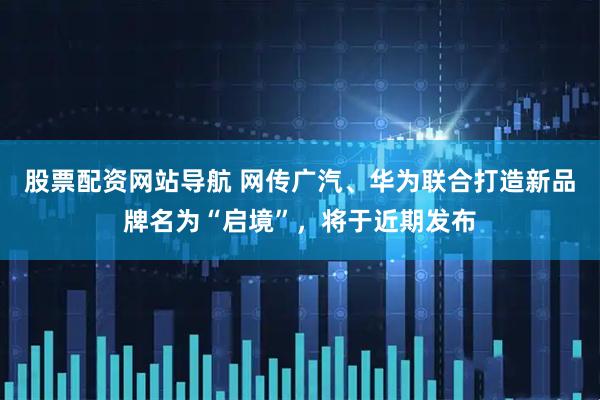 股票配资网站导航 网传广汽、华为联合打造新品牌名为“启境”，将于近期发布