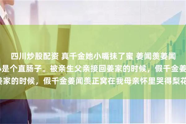 四川炒股配资 真千金她小嘴抹了蜜 姜闻羡姜闻沣林眷秦墨珊珊 我从小是个直肠子。被亲生父亲接回姜家的时候，假千金姜闻羡正窝在我母亲怀里哭得梨花带雨。