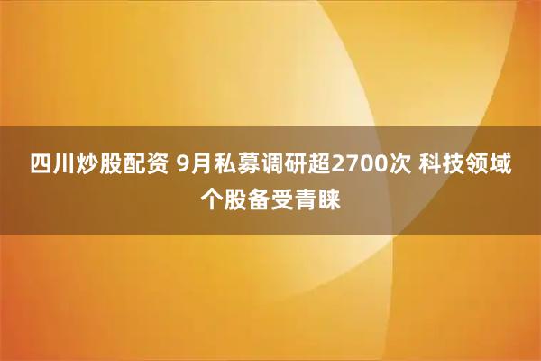 四川炒股配资 9月私募调研超2700次 科技领域个股备受青睐