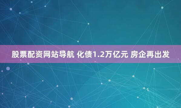 股票配资网站导航 化债1.2万亿元 房企再出发