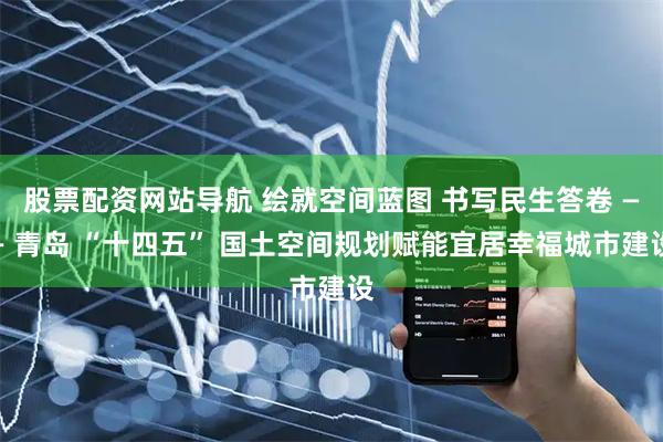 股票配资网站导航 绘就空间蓝图 书写民生答卷 —— 青岛 “十四五” 国土空间规划赋能宜居幸福城市建设