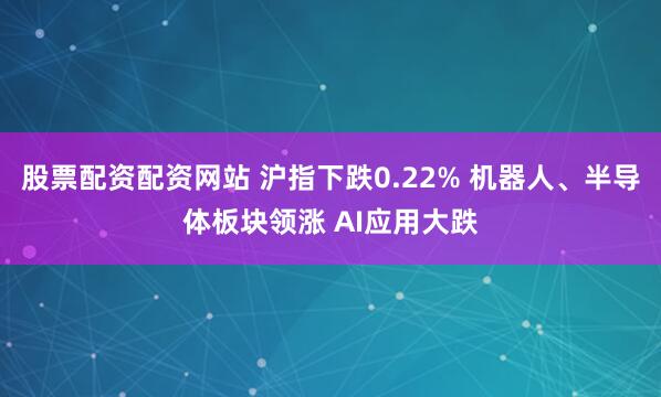 股票配资配资网站 沪指下跌0.22% 机器人、半导体板块领涨 AI应用大跌