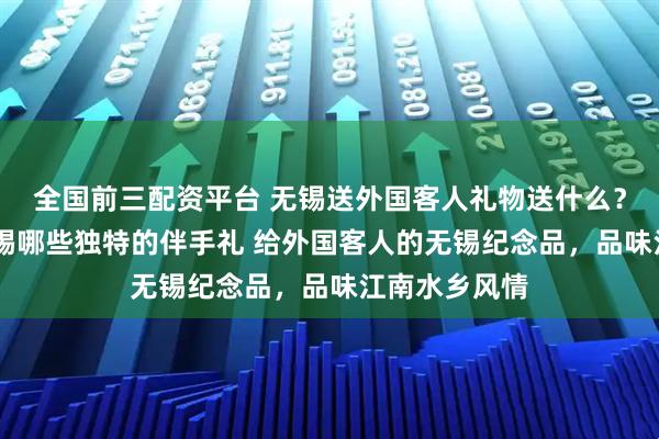 全国前三配资平台 无锡送外国客人礼物送什么？ 老外喜欢无锡哪些独特的伴手礼 给外国客人的无锡纪念品，品味江南水乡风情