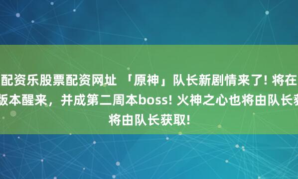 配资乐股票配资网址 「原神」队长新剧情来了! 将在6.6版本醒来，并成第二周本boss! 火神之心也将由队长获取!