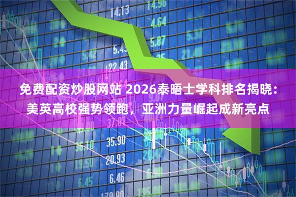 免费配资炒股网站 2026泰晤士学科排名揭晓：美英高校强势领跑，亚洲力量崛起成新亮点