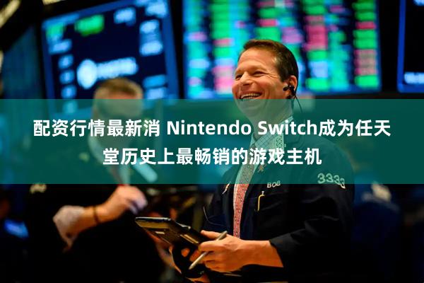 配资行情最新消 Nintendo Switch成为任天堂历史上最畅销的游戏主机