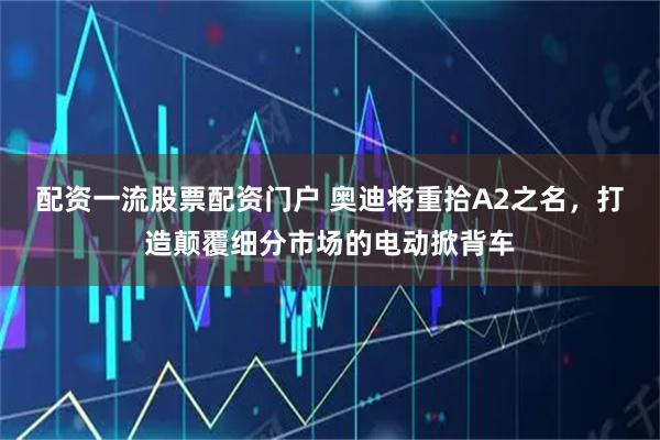 配资一流股票配资门户 奥迪将重拾A2之名，打造颠覆细分市场的电动掀背车