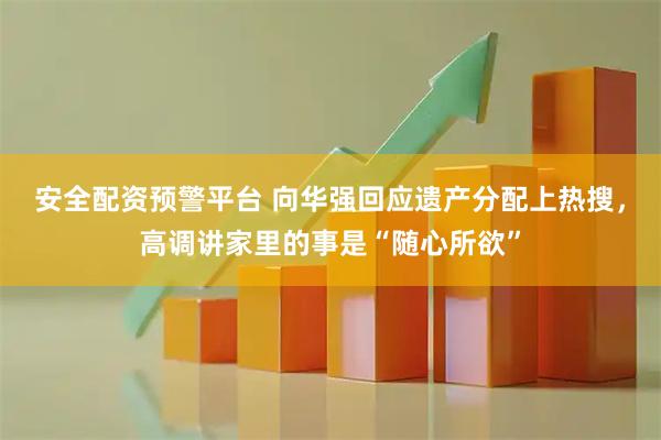 安全配资预警平台 向华强回应遗产分配上热搜，高调讲家里的事是“随心所欲”