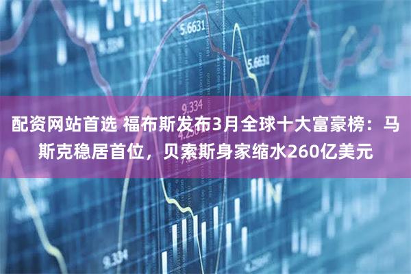 配资网站首选 福布斯发布3月全球十大富豪榜：马斯克稳居首位，贝索斯身家缩水260亿美元