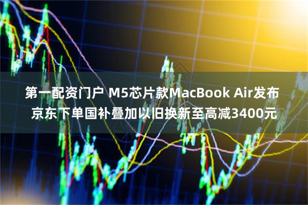 第一配资门户 M5芯片款MacBook Air发布 京东下单国补叠加以旧换新至高减3400元
