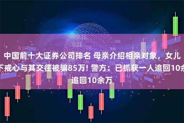 中国前十大证券公司排名 母亲介绍相亲对象，女儿放下戒心与其交往被骗85万! 警方：已抓获一人追回10余万