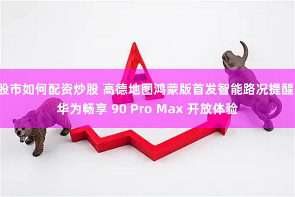 股市如何配资炒股 高德地图鸿蒙版首发智能路况提醒，华为畅享 90 Pro Max 开放体验