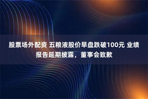 股票场外配资 五粮液股价早盘跌破100元 业绩报告延期披露，董事会致歉