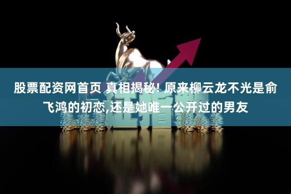 股票配资网首页 真相揭秘! 原来柳云龙不光是俞飞鸿的初恋,还是她唯一公开过的男友