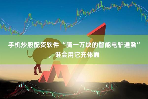 手机炒股配资软件 “骑一万块的智能电驴通勤”，谁会用它充体面