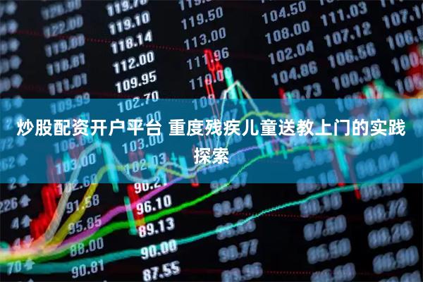 炒股配资开户平台 重度残疾儿童送教上门的实践探索