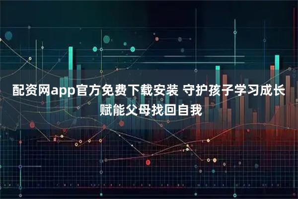 配资网app官方免费下载安装 守护孩子学习成长 赋能父母找回自我