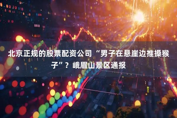 北京正规的股票配资公司 “男子在悬崖边推搡猴子”？峨眉山景区通报