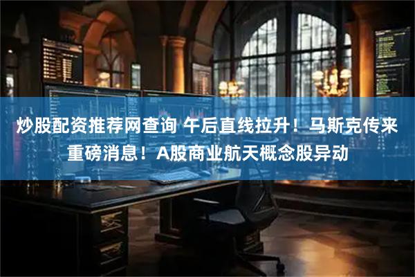 炒股配资推荐网查询 午后直线拉升！马斯克传来重磅消息！A股商业航天概念股异动
