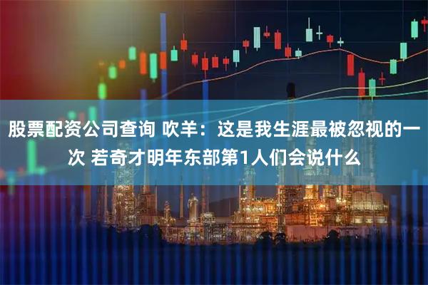 股票配资公司查询 吹羊：这是我生涯最被忽视的一次 若奇才明年东部第1人们会说什么
