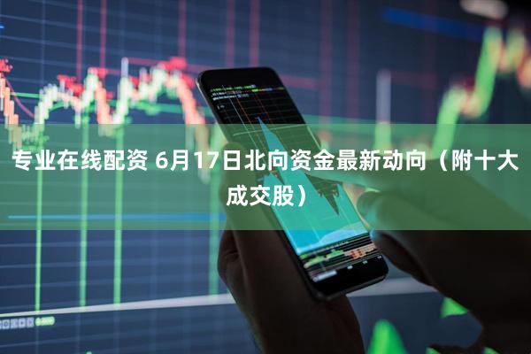 专业在线配资 6月17日北向资金最新动向（附十大成交股）