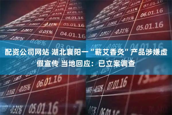 配资公司网站 湖北襄阳一“蕲艾香灸”产品涉嫌虚假宣传 当地回应：已立案调查