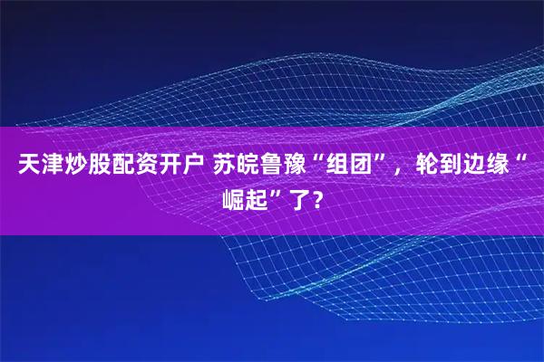 天津炒股配资开户 苏皖鲁豫“组团”，轮到边缘“崛起”了？