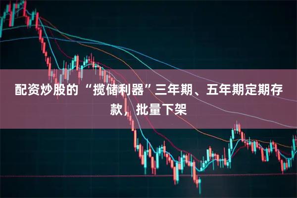 配资炒股的 “揽储利器”三年期、五年期定期存款，批量下架