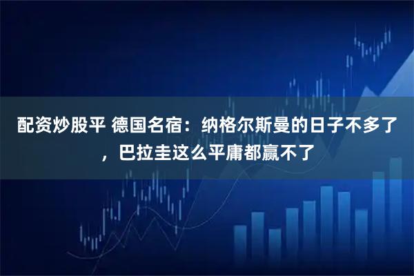 配资炒股平 德国名宿:纳格尔斯曼的日子不多了,巴拉圭这么平庸都赢不了