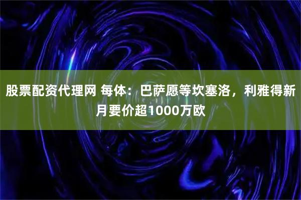 股票配资代理网 每体：巴萨愿等坎塞洛，利雅得新月要价超1000万欧
