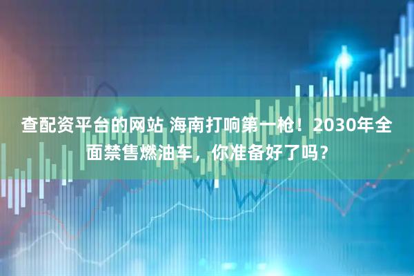 查配资平台的网站 海南打响第一枪！2030年全面禁售燃油车，你准备好了吗？