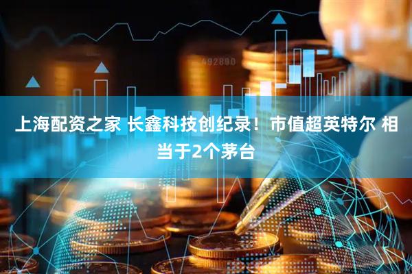 上海配资之家 长鑫科技创纪录!市值超英特尔 相当于2个茅台