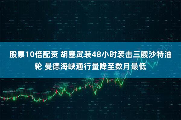 股票10倍配资 胡塞武装48小时袭击三艘沙特油轮 曼德海峡通行量降至数月最低